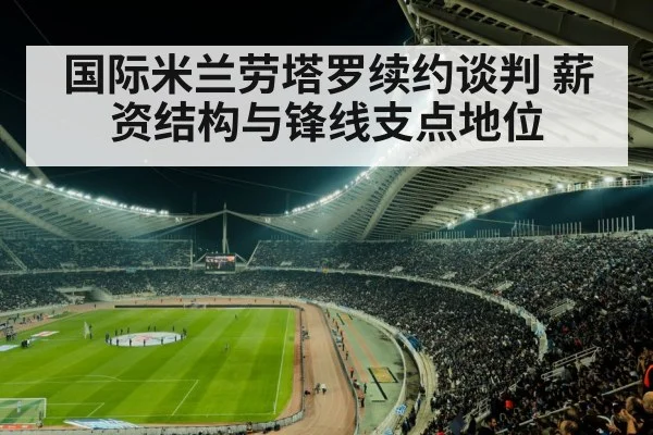 国际米兰劳塔罗续约谈判 薪资结构与锋线支点地位