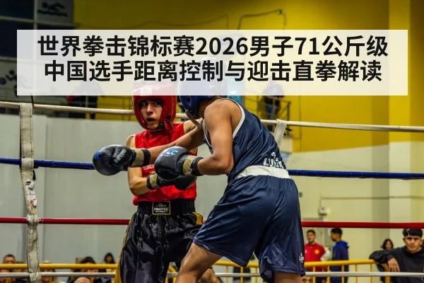 世界拳击锦标赛2026男子71公斤级 中国选手距离控制与迎击直拳解读
