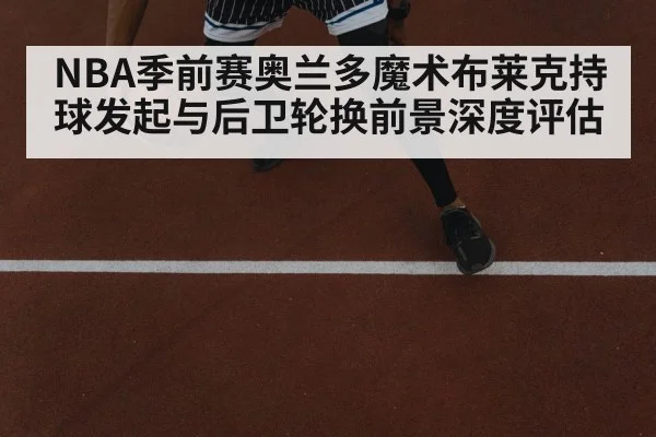 NBA季前赛奥兰多魔术布莱克持球发起与后卫轮换前景深度评估