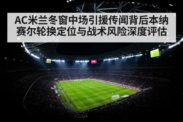 AC米兰冬窗中场引援传闻背后本纳赛尔轮换定位与战术风险深度评估